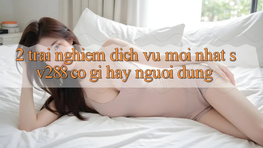 2. Trải nghiệm Dịch Vụ Mới nhất sv288: Có Gì Hay Người dùng?