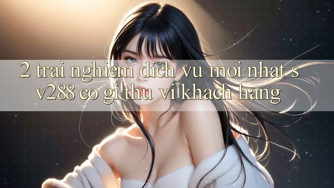 2. Trải nghiệm Dịch Vụ Mới nhất sv288: Có Gì Thú vị Khách hàng? 2. Trải nghiệm Dịch Vụ Mới nhất sv288: Có Gì Thú vị Khách hàng?