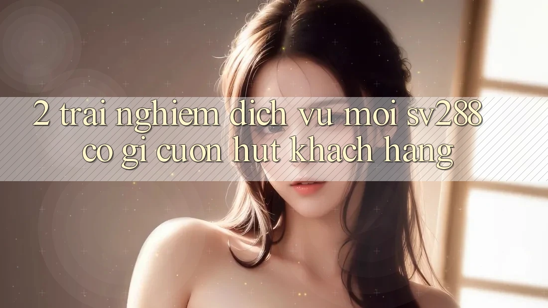 2. Trải nghiệm Dịch Vụ Mới sv288: Có Gì Cuốn Hút Khách hàng? 2. Trải nghiệm Dịch Vụ Mới sv288: Có Gì Cuốn Hút Khách hàng?