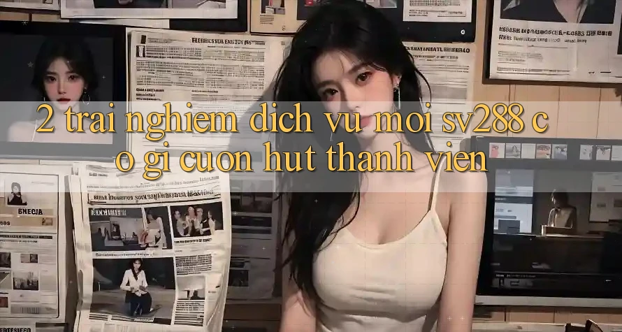 2. Trải nghiệm Dịch Vụ Mới sv288: Có Gì Cuốn hút Thành viên? 2. Trải nghiệm Dịch Vụ Mới sv288: Có Gì Cuốn hút Thành viên?