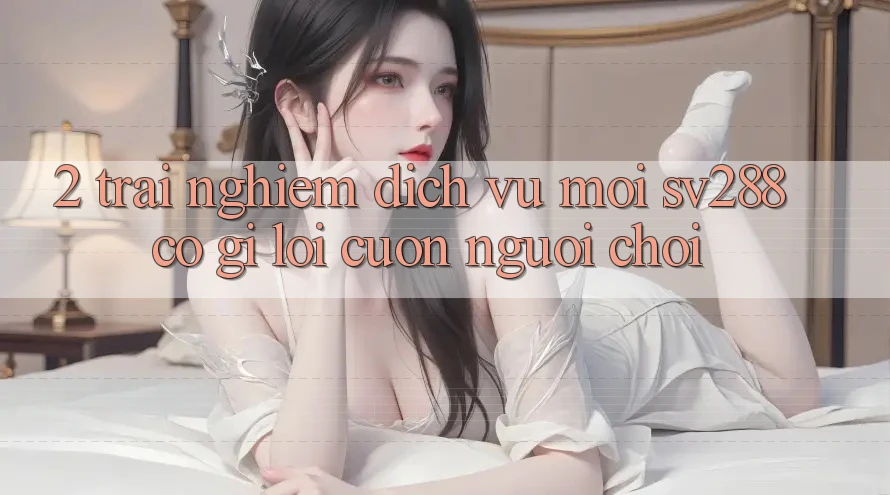 2. Trải nghiệm Dịch Vụ Mới sv288: Có Gì Lôi cuốn Người Chơi? 2. Trải nghiệm Dịch Vụ Mới sv288: Có Gì Lôi cuốn Người Chơi?