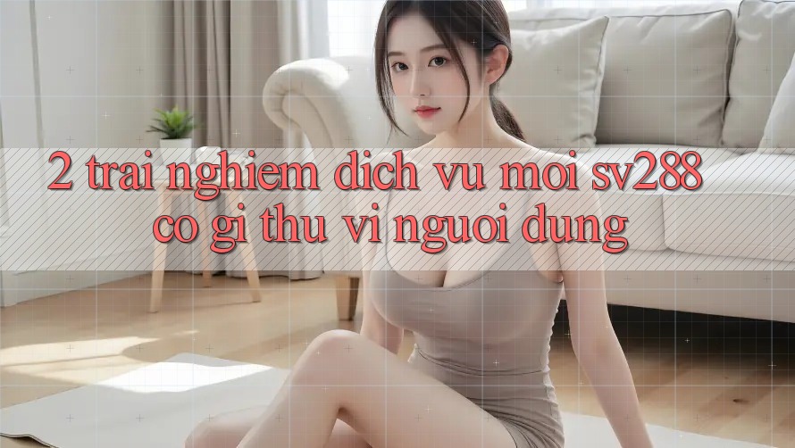 2. Trải nghiệm Dịch Vụ Mới sv288: Có Gì Thú vị Người dùng? 2. Trải nghiệm Dịch Vụ Mới sv288: Có Gì Thú vị Người dùng?