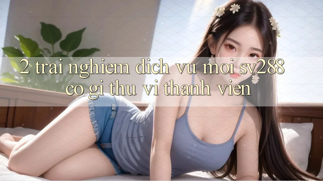 2. Trải nghiệm Dịch Vụ Mới sv288: Có Gì Thú vị Thành viên? 2. Trải nghiệm Dịch Vụ Mới sv288: Có Gì Thú vị Thành viên?