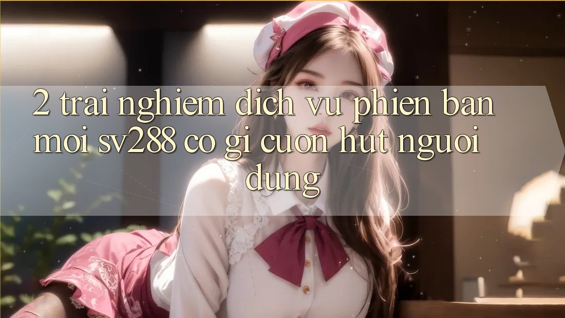 2. Trải nghiệm Dịch Vụ Phiên bản mới sv288: Có Gì Cuốn Hút Người dùng?