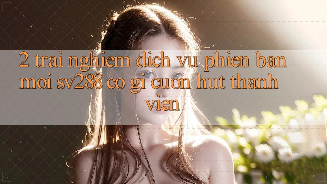 2. Trải nghiệm Dịch Vụ Phiên bản mới sv288: Có Gì Cuốn Hút Thành viên? 2. Trải nghiệm Dịch Vụ Phiên bản mới sv288: Có Gì Cuốn Hút Thành viên?