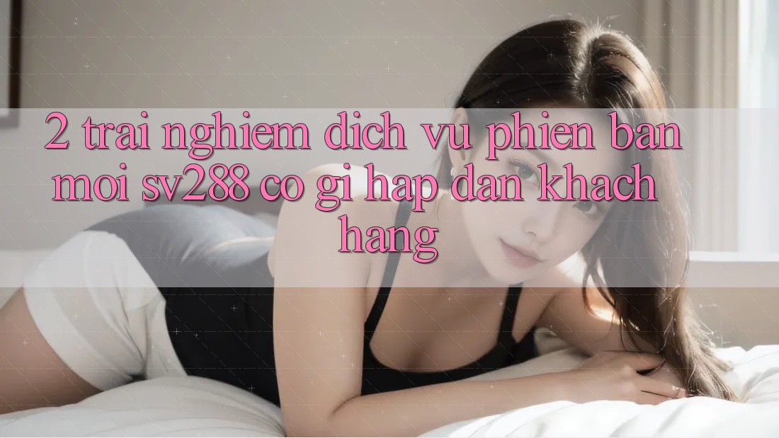 2. Trải nghiệm Dịch Vụ Phiên bản mới sv288: Có Gì Hấp dẫn Khách hàng? 2. Trải nghiệm Dịch Vụ Phiên bản mới sv288: Có Gì Hấp dẫn Khách hàng?