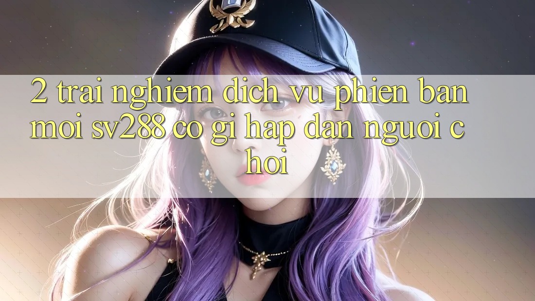 2. Trải nghiệm Dịch Vụ Phiên bản mới sv288: Có Gì Hấp dẫn Người Chơi? 2. Trải nghiệm Dịch Vụ Phiên bản mới sv288: Có Gì Hấp dẫn Người Chơi?