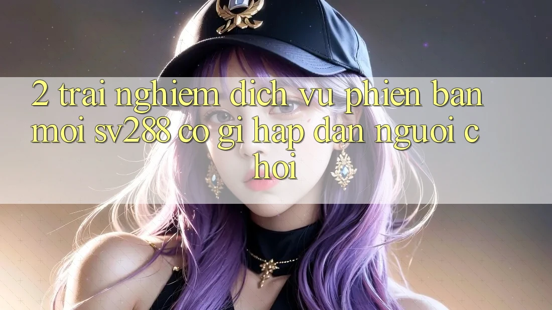 2. Trải nghiệm Dịch Vụ Phiên bản mới sv288: Có Gì Hấp dẫn Người Chơi?