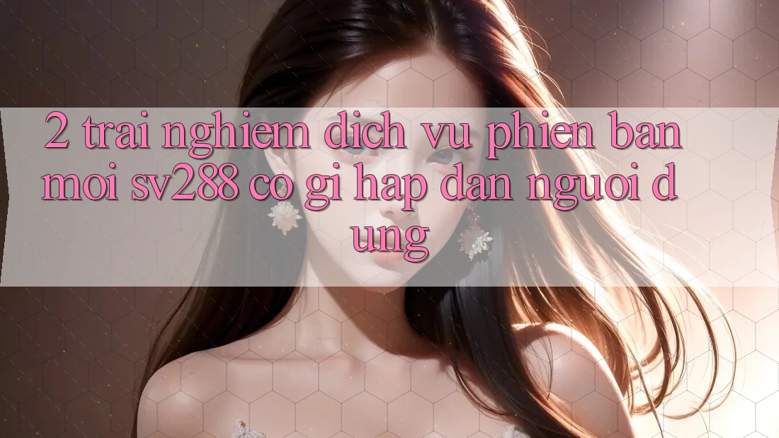 2. Trải nghiệm Dịch Vụ Phiên bản mới sv288: Có Gì Hấp dẫn Người dùng? 2. Trải nghiệm Dịch Vụ Phiên bản mới sv288: Có Gì Hấp dẫn Người dùng?