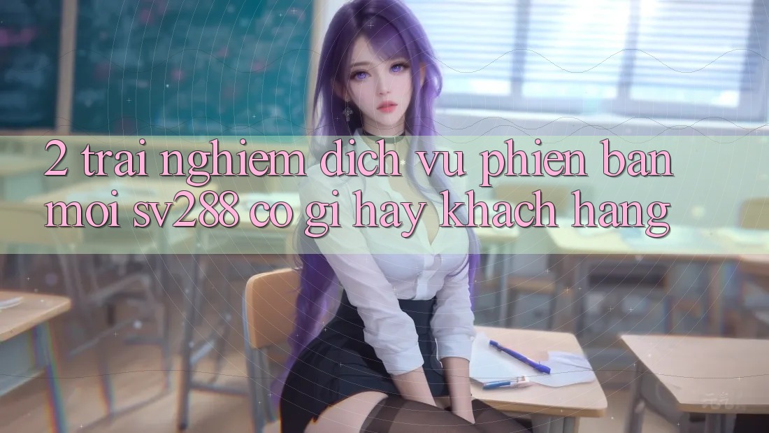 2. Trải nghiệm Dịch Vụ Phiên bản mới sv288: Có Gì Hay Khách hàng? 2. Trải nghiệm Dịch Vụ Phiên bản mới sv288: Có Gì Hay Khách hàng?
