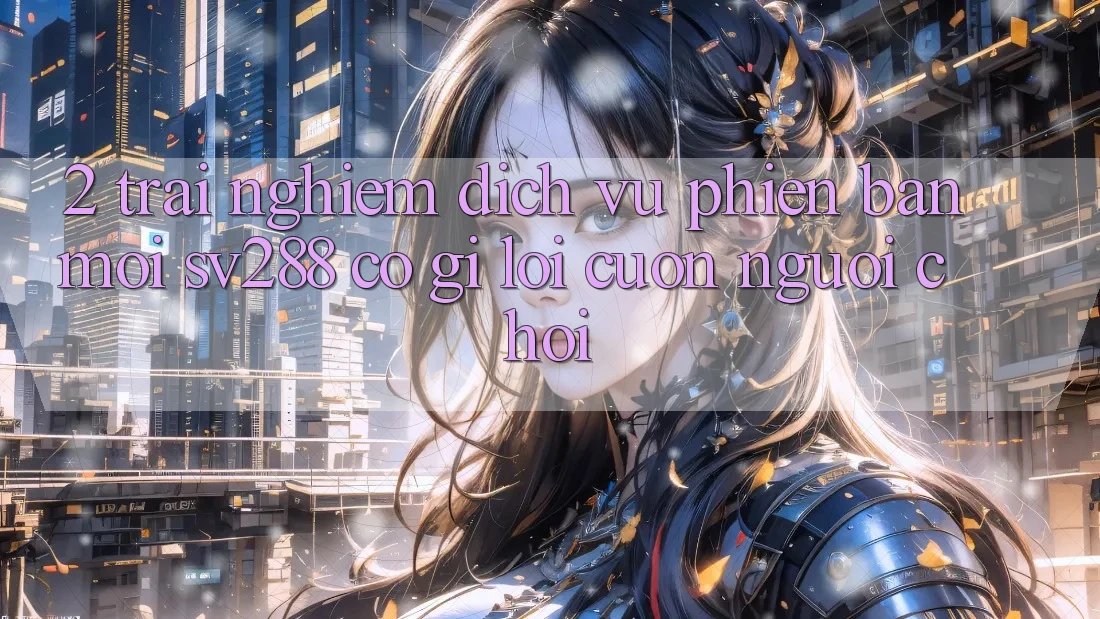 2. Trải nghiệm Dịch Vụ Phiên bản mới sv288: Có Gì Lôi cuốn Người Chơi?