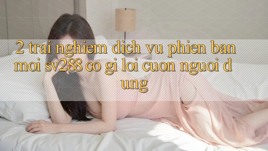 2. Trải nghiệm Dịch Vụ Phiên bản mới sv288: Có Gì Lôi cuốn Người dùng?