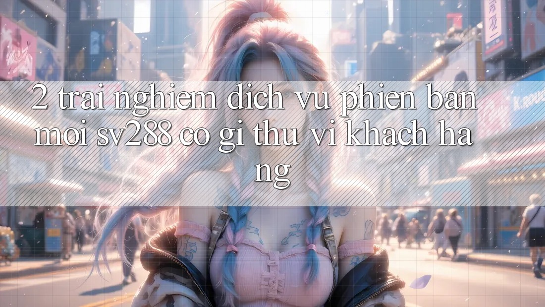 2. Trải nghiệm Dịch Vụ Phiên bản mới sv288: Có Gì Thú vị Khách hàng? 2. Trải nghiệm Dịch Vụ Phiên bản mới sv288: Có Gì Thú vị Khách hàng?