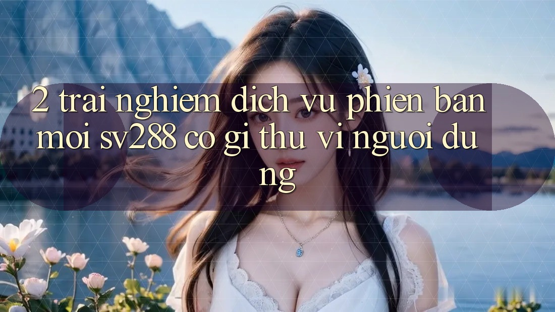 2. Trải nghiệm Dịch Vụ Phiên bản mới sv288: Có Gì Thú vị Người dùng?