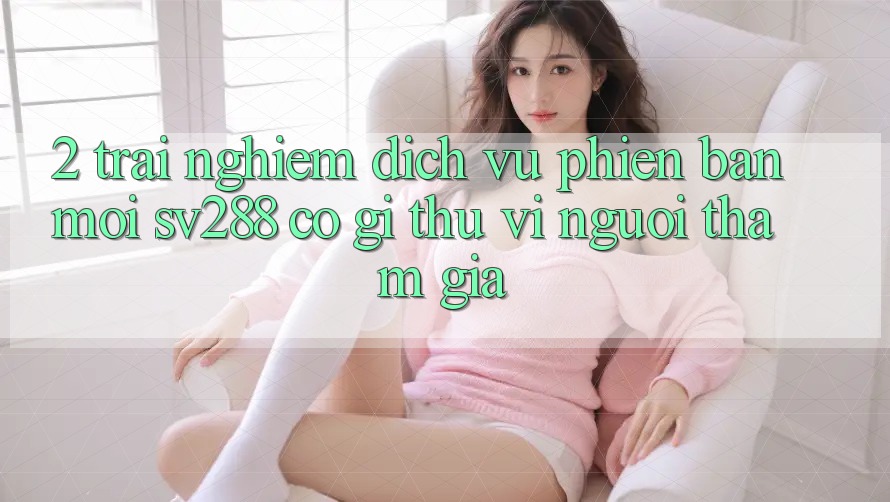 2. Trải nghiệm Dịch Vụ Phiên bản mới sv288: Có Gì Thú vị Người tham gia? 2. Trải nghiệm Dịch Vụ Phiên bản mới sv288: Có Gì Thú vị Người tham gia?