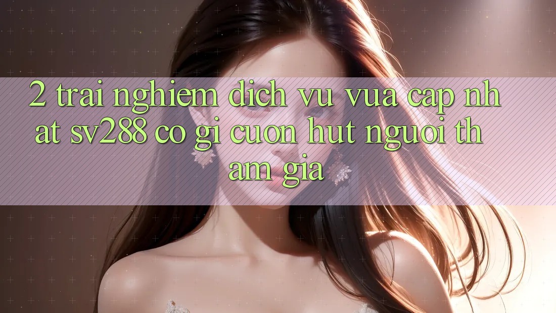 2. Trải nghiệm Dịch Vụ Vừa cập nhật sv288: Có Gì Cuốn Hút Người tham gia? 2. Trải nghiệm Dịch Vụ Vừa cập nhật sv288: Có Gì Cuốn Hút Người tham gia?