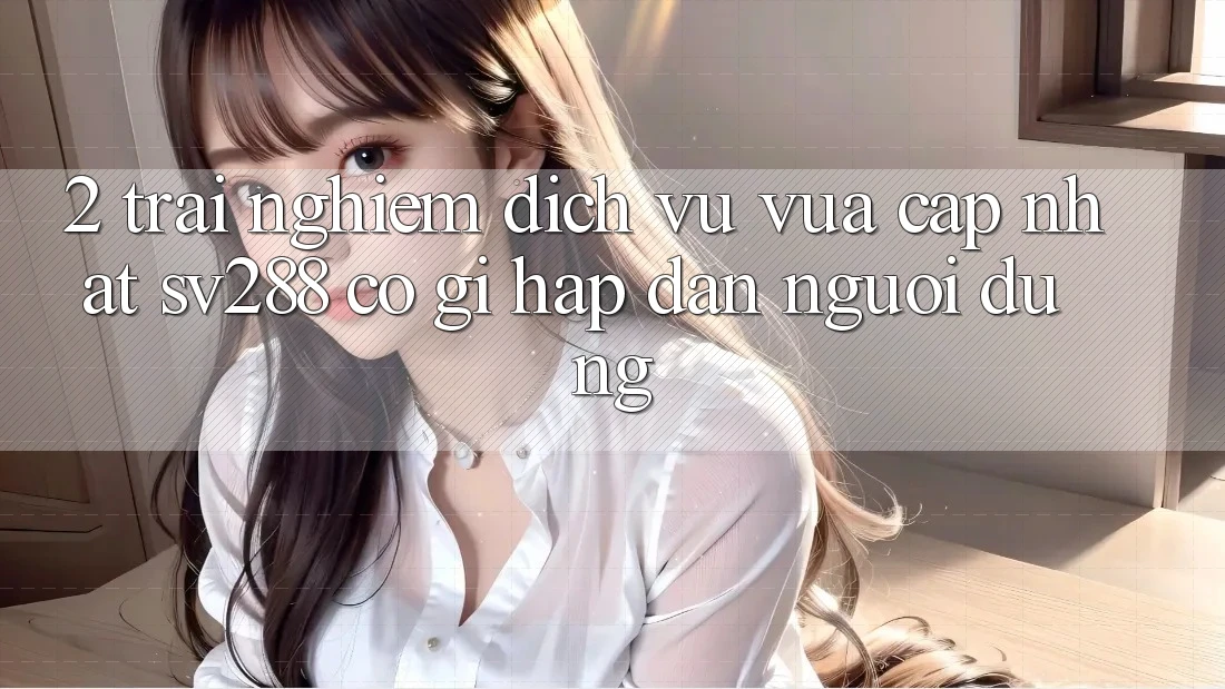 2. Trải nghiệm Dịch Vụ Vừa cập nhật sv288: Có Gì Hấp dẫn Người dùng?