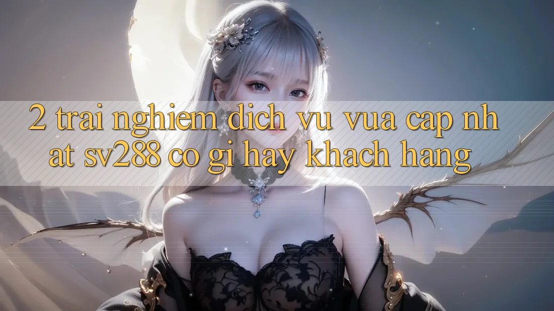 2. Trải nghiệm Dịch Vụ Vừa cập nhật sv288: Có Gì Hay Khách hàng? 2. Trải nghiệm Dịch Vụ Vừa cập nhật sv288: Có Gì Hay Khách hàng?