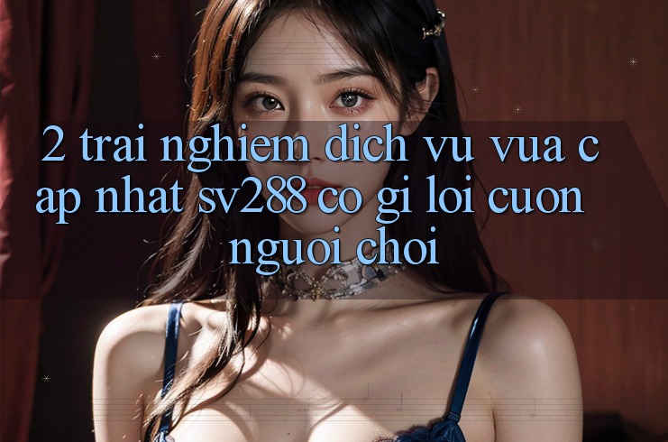 2. Trải nghiệm Dịch Vụ Vừa cập nhật sv288: Có Gì Lôi cuốn Người Chơi?