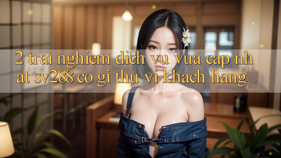 2. Trải nghiệm Dịch Vụ Vừa cập nhật sv288: Có Gì Thú vị Khách hàng? 2. Trải nghiệm Dịch Vụ Vừa cập nhật sv288: Có Gì Thú vị Khách hàng?