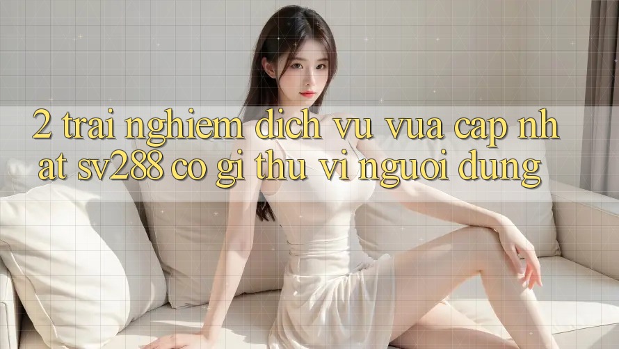 2. Trải nghiệm Dịch Vụ Vừa cập nhật sv288: Có Gì Thú vị Người dùng? 2. Trải nghiệm Dịch Vụ Vừa cập nhật sv288: Có Gì Thú vị Người dùng?