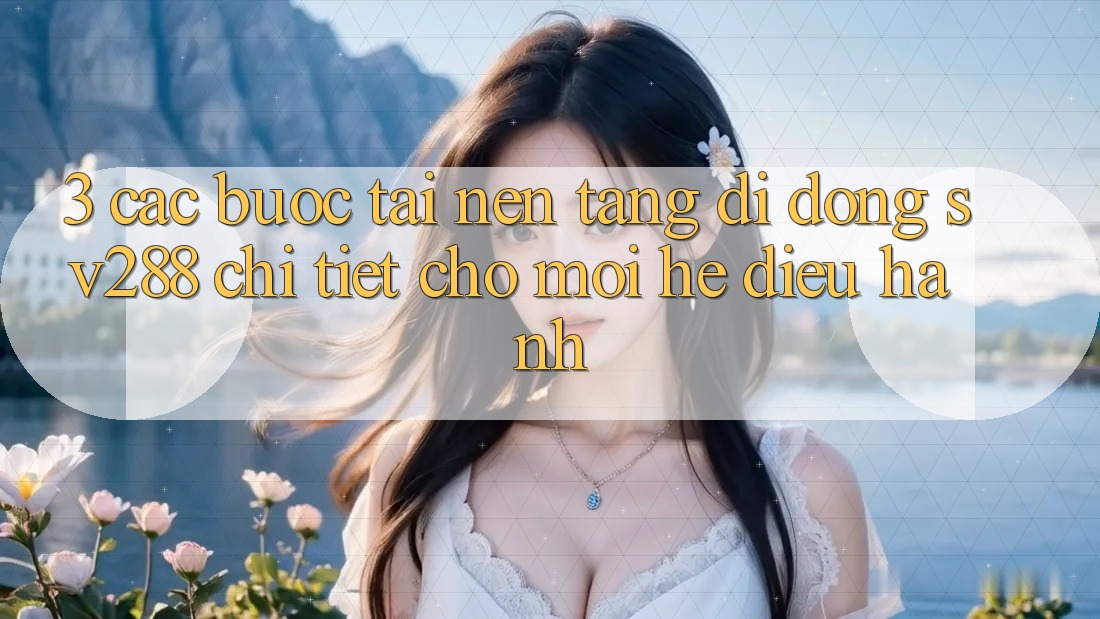 3. Các bước Tải Nền tảng di động sv288 Chi Tiết Cho Mọi Hệ Điều Hành