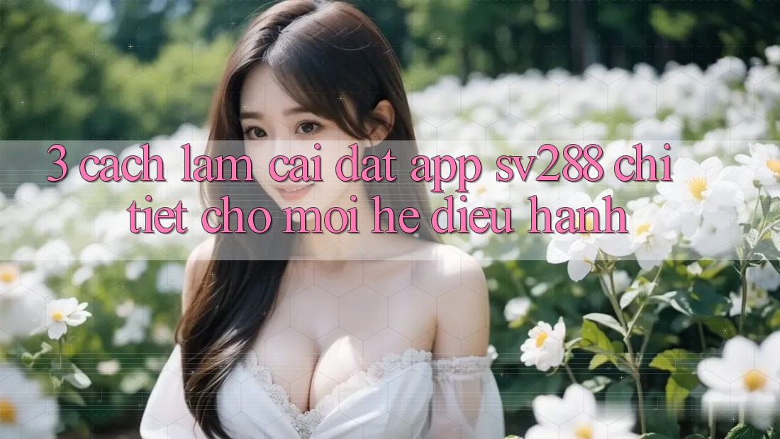 3. Cách làm Cài đặt App sv288 Chi Tiết Cho Mọi Hệ Điều Hành 3. Cách làm Cài đặt App sv288 Chi Tiết Cho Mọi Hệ Điều Hành