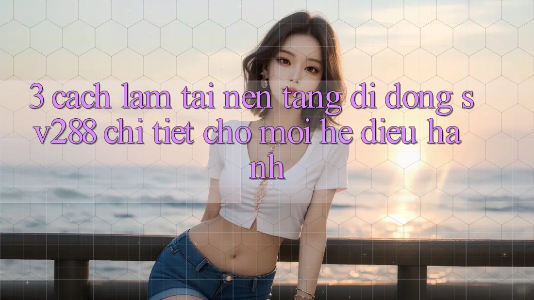 3. Cách làm Tải Nền tảng di động sv288 Chi Tiết Cho Mọi Hệ Điều Hành