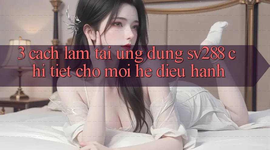 3. Cách làm Tải Ứng dụng sv288 Chi Tiết Cho Mọi Hệ Điều Hành