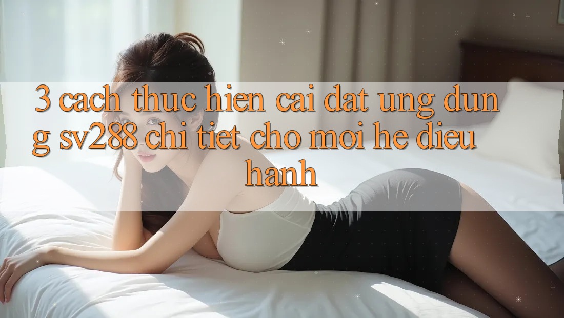 3. Cách thực hiện Cài đặt Ứng dụng sv288 Chi Tiết Cho Mọi Hệ Điều Hành 3. Cách thực hiện Cài đặt Ứng dụng sv288 Chi Tiết Cho Mọi Hệ Điều Hành
