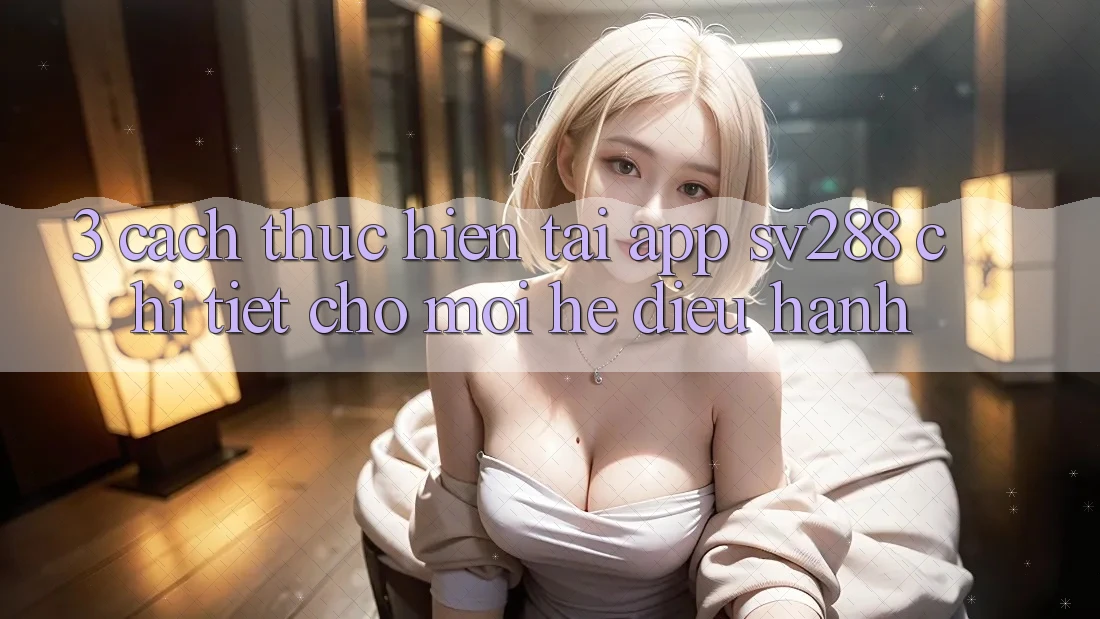 3. Cách thực hiện Tải App sv288 Chi Tiết Cho Mọi Hệ Điều Hành