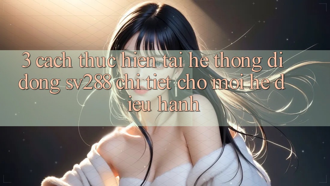 3. Cách thực hiện Tải Hệ thống di động sv288 Chi Tiết Cho Mọi Hệ Điều Hành 3. Cách thực hiện Tải Hệ thống di động sv288 Chi Tiết Cho Mọi Hệ Điều Hành