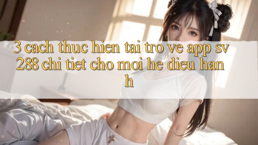 3. Cách thực hiện Tải trở về App sv288 Chi Tiết Cho Mọi Hệ Điều Hành