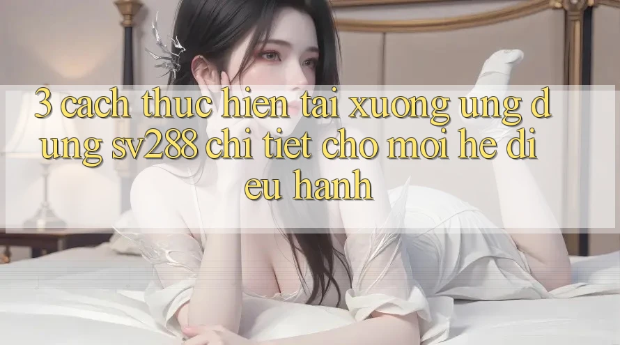 3. Cách thực hiện Tải xuống Ứng dụng sv288 Chi Tiết Cho Mọi Hệ Điều Hành 3. Cách thực hiện Tải xuống Ứng dụng sv288 Chi Tiết Cho Mọi Hệ Điều Hành