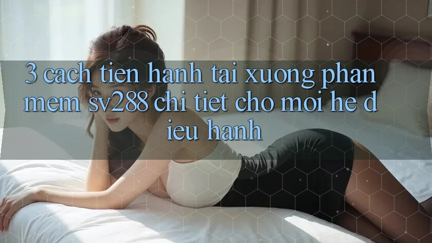 3. Cách tiến hành Tải xuống Phần mềm sv288 Chi Tiết Cho Mọi Hệ Điều Hành