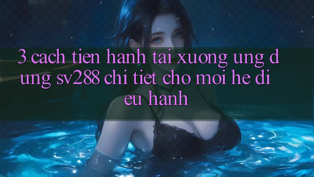 3. Cách tiến hành Tải xuống Ứng dụng sv288 Chi Tiết Cho Mọi Hệ Điều Hành