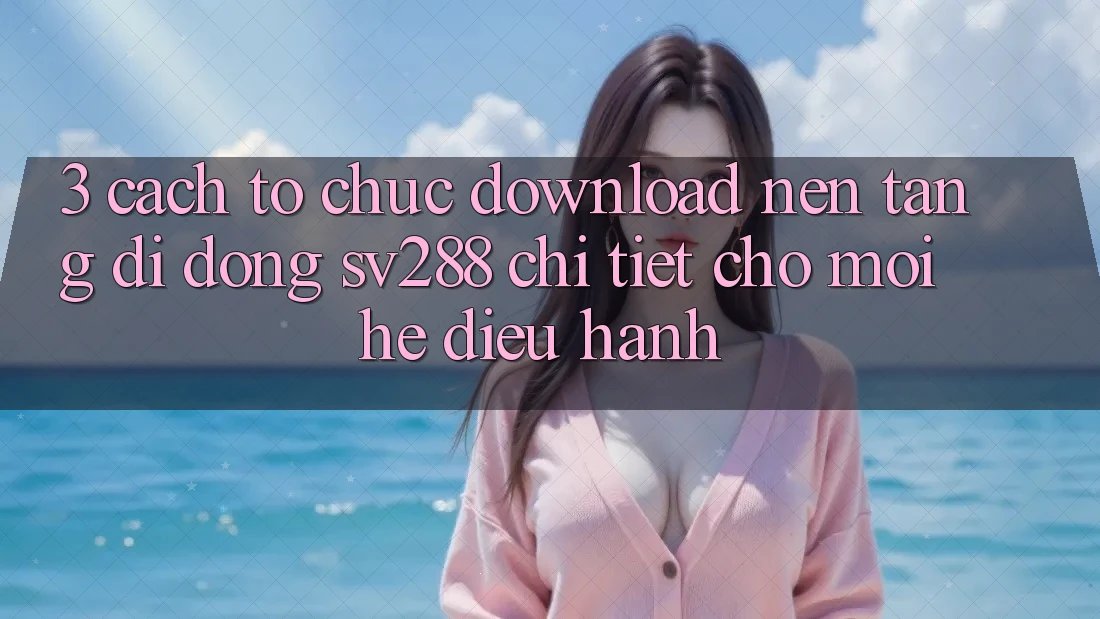 3. Cách tổ chức Download Nền tảng di động sv288 Chi Tiết Cho Mọi Hệ Điều Hành
