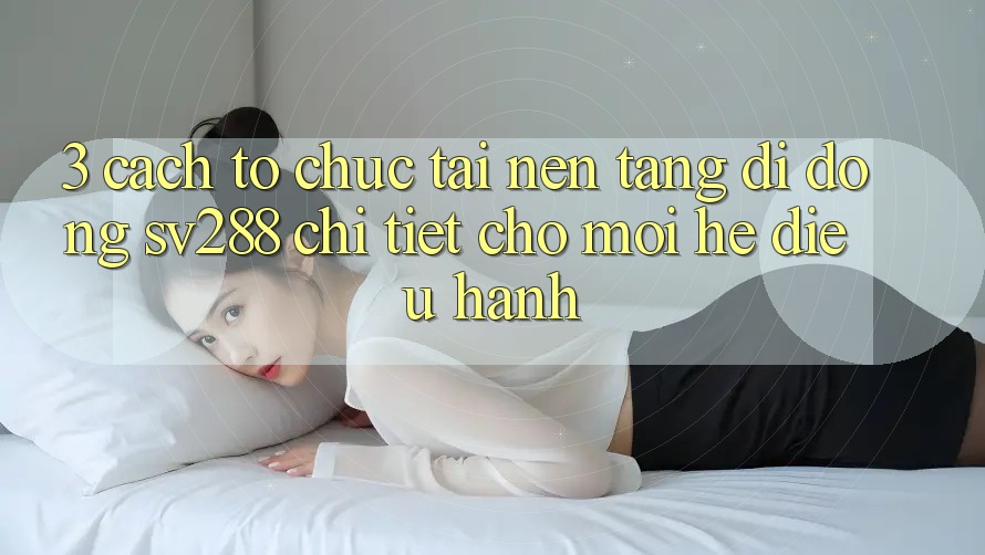 3. Cách tổ chức Tải Nền tảng di động sv288 Chi Tiết Cho Mọi Hệ Điều Hành 3. Cách tổ chức Tải Nền tảng di động sv288 Chi Tiết Cho Mọi Hệ Điều Hành