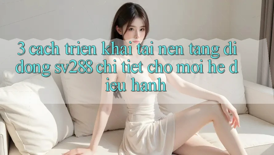 3. Cách triển khai Tải Nền tảng di động sv288 Chi Tiết Cho Mọi Hệ Điều Hành