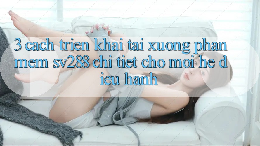 3. Cách triển khai Tải xuống Phần mềm sv288 Chi Tiết Cho Mọi Hệ Điều Hành