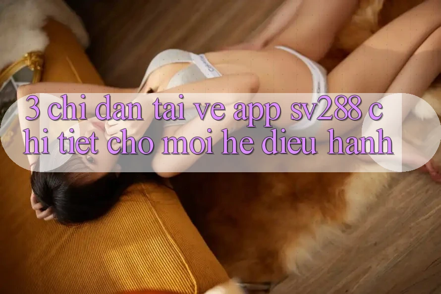 3. Chỉ dẫn Tải về App sv288 Chi Tiết Cho Mọi Hệ Điều Hành 3. Chỉ dẫn Tải về App sv288 Chi Tiết Cho Mọi Hệ Điều Hành