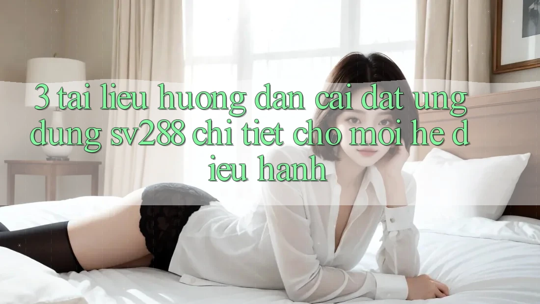 3. Tài liệu hướng dẫn Cài đặt Ứng dụng sv288 Chi Tiết Cho Mọi Hệ Điều Hành