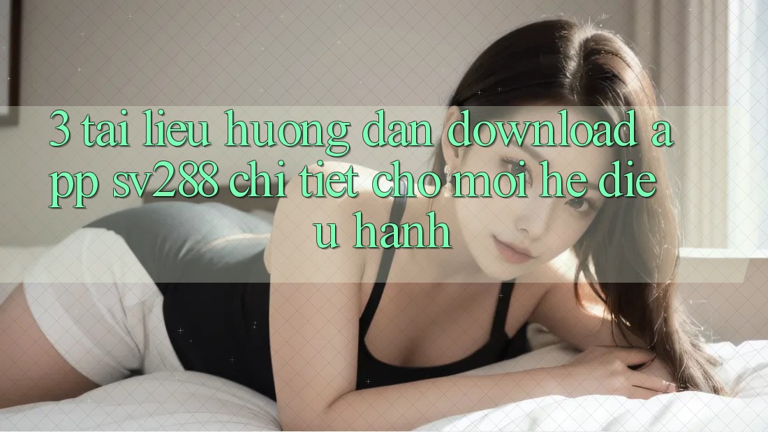 3. Tài liệu hướng dẫn Download App sv288 Chi Tiết Cho Mọi Hệ Điều Hành