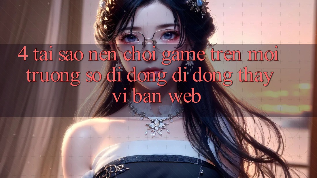 4. Tại Sao Nên Chơi Game Trên Môi trường số di động Di Động Thay Vì Bản Web? 4. Tại Sao Nên Chơi Game Trên Môi trường số di động Di Động Thay Vì Bản Web?