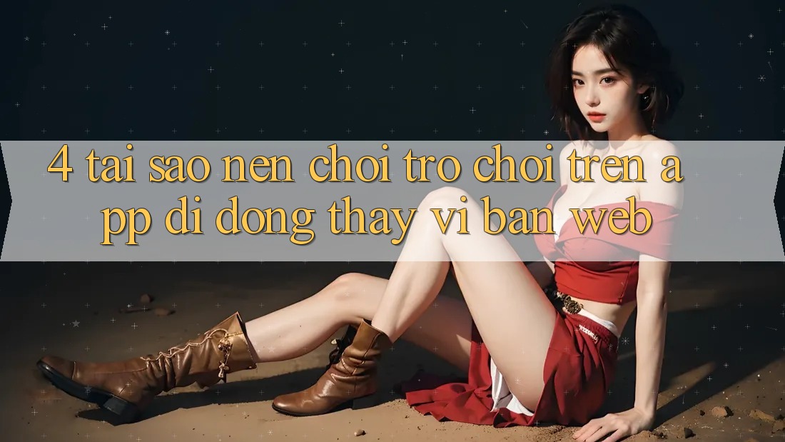 4. Tại Sao Nên Chơi Trò chơi Trên App Di Động Thay Vì Bản Web?