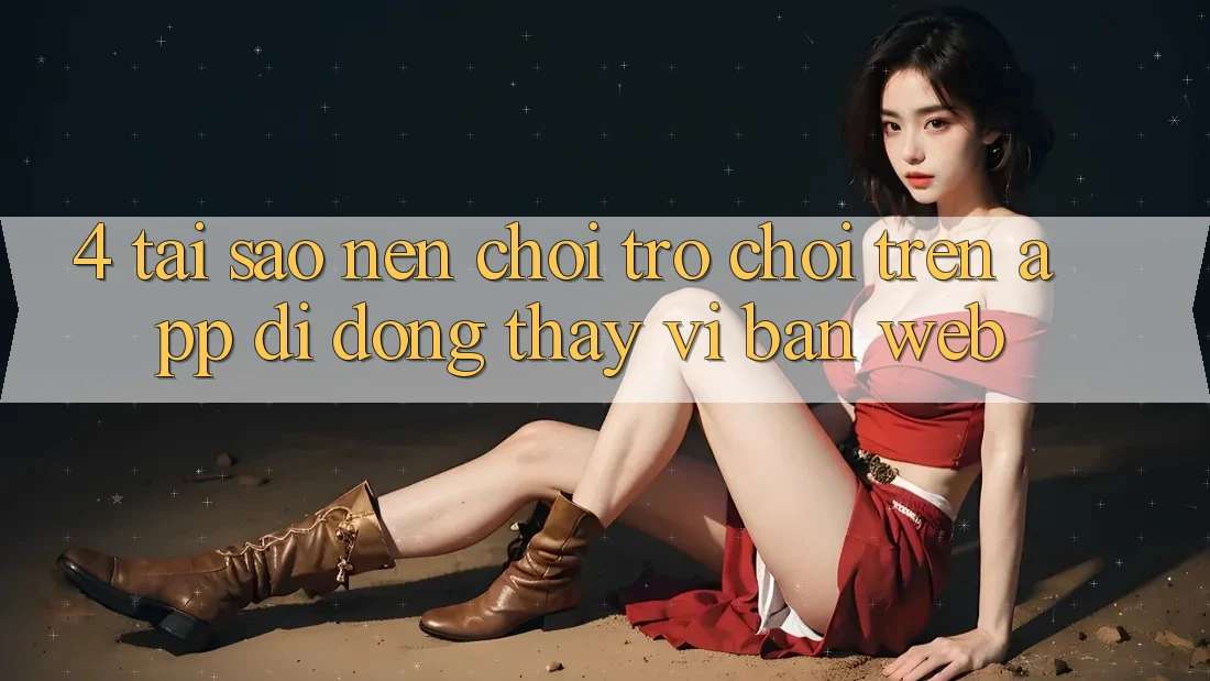 4. Tại Sao Nên Chơi Trò chơi Trên App Di Động Thay Vì Bản Web? 4. Tại Sao Nên Chơi Trò chơi Trên App Di Động Thay Vì Bản Web?