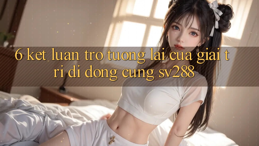 6. Kết Luận: Trở tương lai Của Giải Trí Di Động Cùng sv288 6. Kết Luận: Trở tương lai Của Giải Trí Di Động Cùng sv288