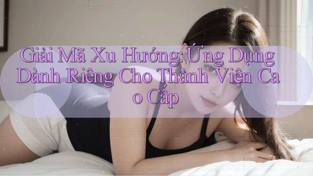 Giải Mã Xu Hướng: Ứng Dụng Dành Riêng Cho Thành Viên Cao Cấp