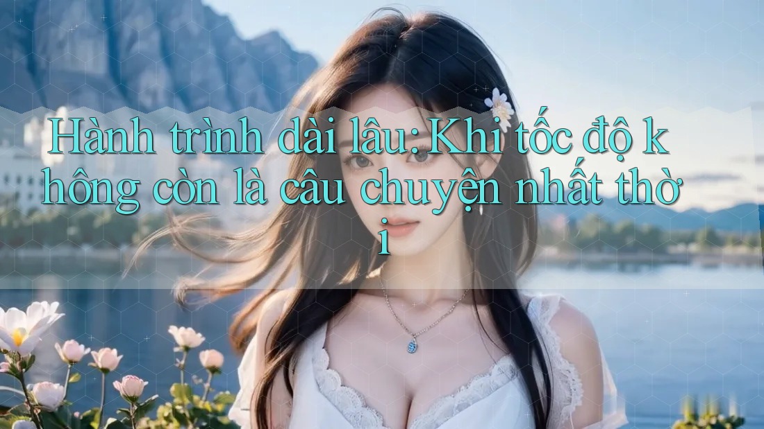 Hành trình dài lâu: Khi tốc độ không còn là câu chuyện nhất thời