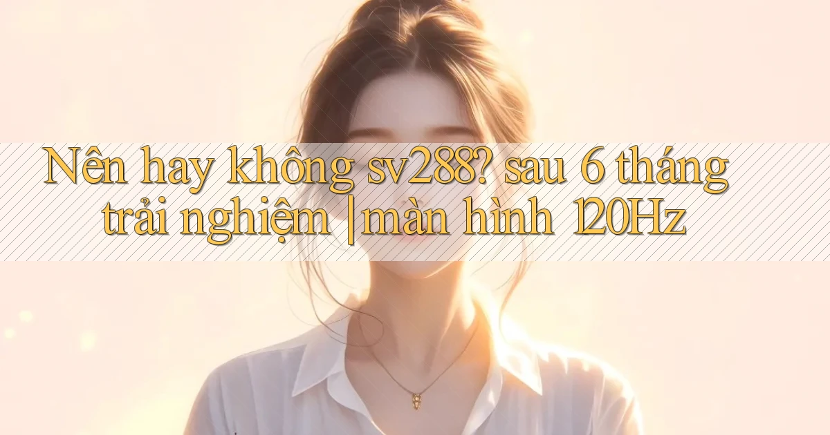 Nên hay không sv288 sau 6 tháng trải nghiệm màn hình 120Hz